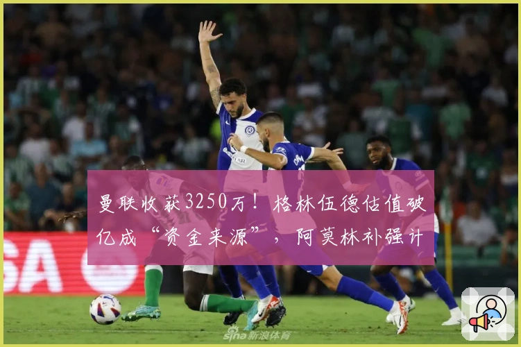 曼联收获3250万！格林伍德估值破亿成“资金来源”，阿莫林补强计划稳步推进