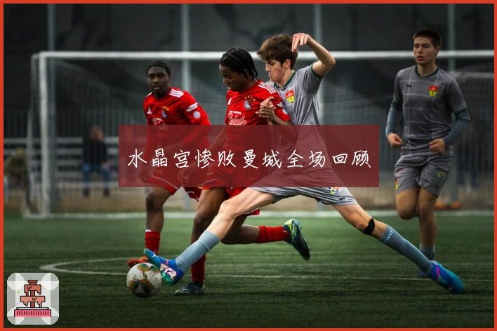 水晶宫惨败曼城全场回顾