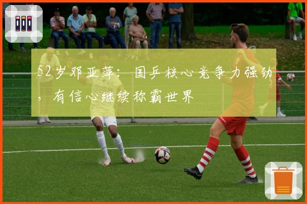 52岁邓亚萍：国乒核心竞争力强劲，有信心继续称霸世界