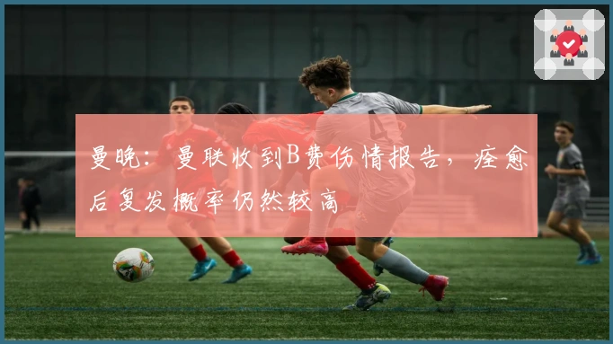 曼晚：曼联收到B费伤情报告，痊愈后复发概率仍然较高