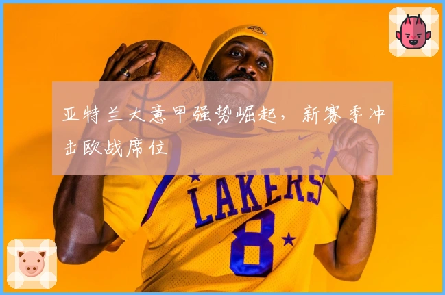 亚特兰大意甲强势崛起，新赛季冲击欧战席位