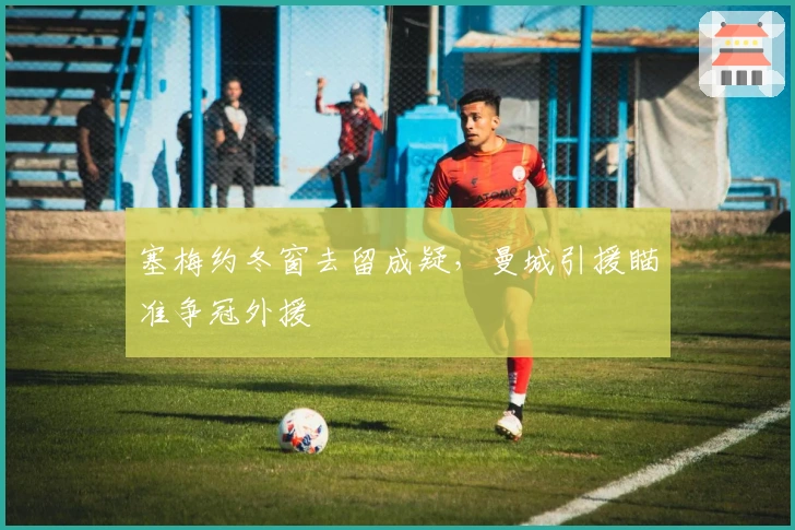 塞梅约冬窗去留成疑，曼城引援瞄准争冠外援