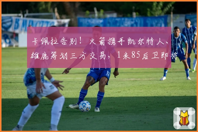 卡佩拉告别!火箭携手凯尔特人、雄鹿筹划三方交易,1米85后卫即将加盟休斯敦