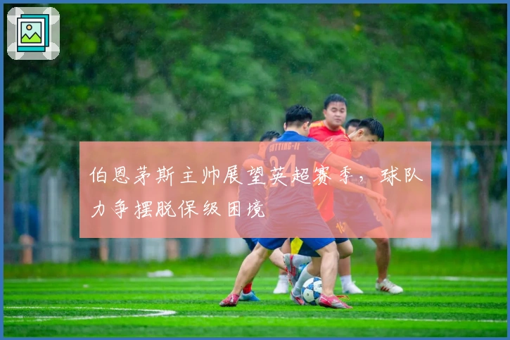 伯恩茅斯主帅展望英超赛季，球队力争摆脱保级困境