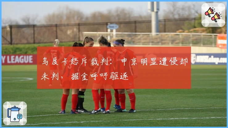 乌度卡怒斥裁判：申京明显遭侵却未判，掘金呼吁驱逐