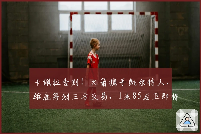 卡佩拉告别！火箭携手凯尔特人、雄鹿筹划三方交易，1米85后卫即将加盟休斯敦